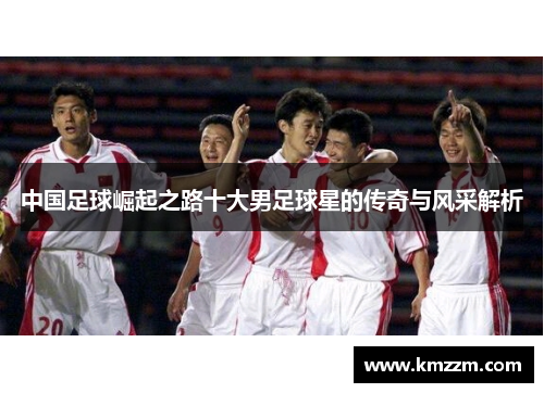 中国足球崛起之路十大男足球星的传奇与风采解析