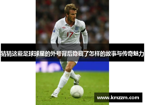 猜猜这些足球球星的外号背后隐藏了怎样的故事与传奇魅力