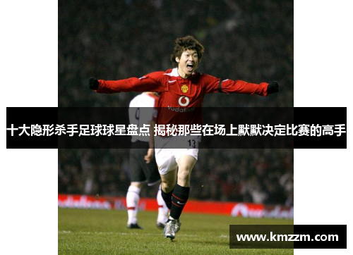 十大隐形杀手足球球星盘点 揭秘那些在场上默默决定比赛的高手
