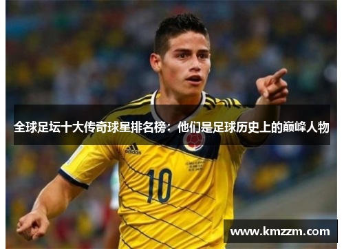 全球足坛十大传奇球星排名榜：他们是足球历史上的巅峰人物