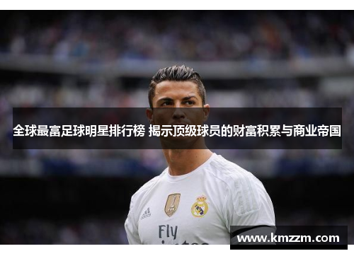 全球最富足球明星排行榜 揭示顶级球员的财富积累与商业帝国