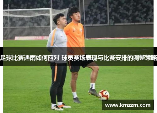 足球比赛遇雨如何应对 球员赛场表现与比赛安排的调整策略
